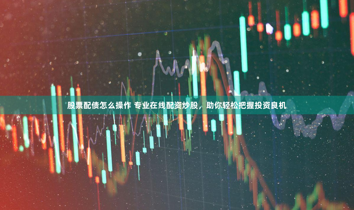 股票配债怎么操作 专业在线配资炒股，助你轻松把握投资良机