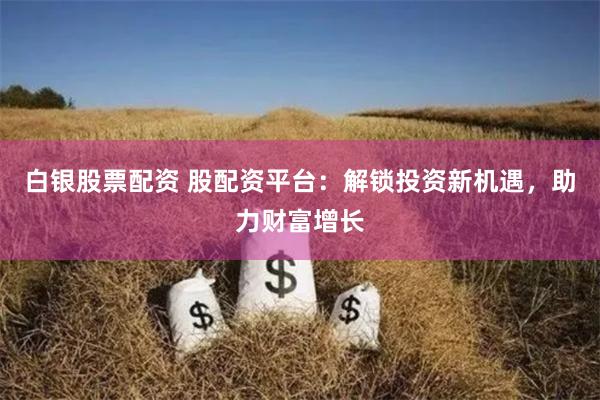 白银股票配资 股配资平台：解锁投资新机遇，助力财富增长