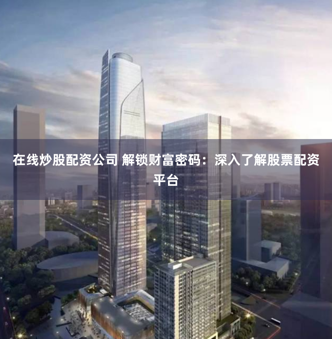 在线炒股配资公司 解锁财富密码：深入了解股票配资平台