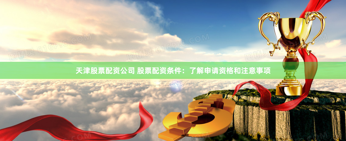 天津股票配资公司 股票配资条件：了解申请资格和注意事项