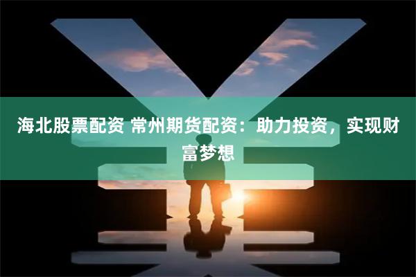 海北股票配资 常州期货配资：助力投资，实现财富梦想