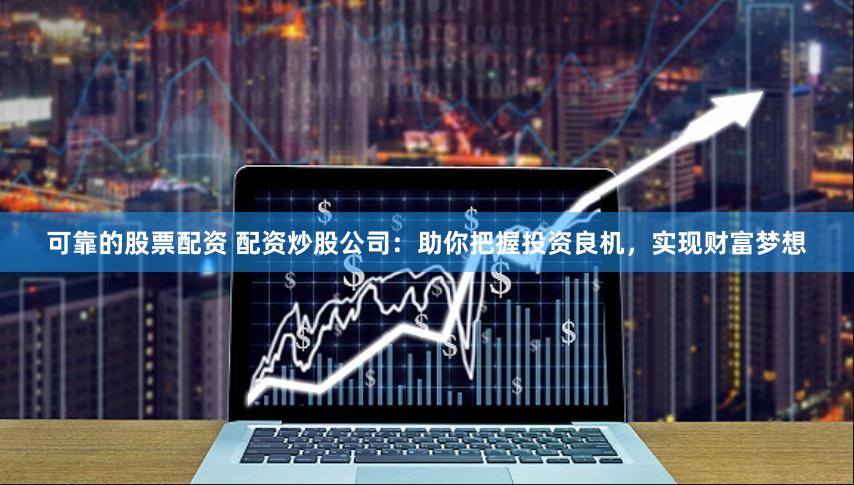 可靠的股票配资 配资炒股公司：助你把握投资良机，实现财富梦想