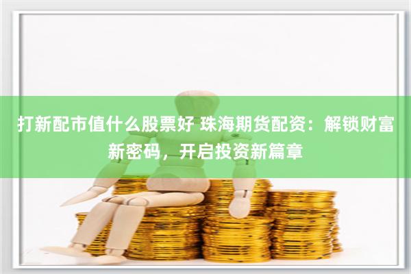 打新配市值什么股票好 珠海期货配资：解锁财富新密码，开启投资新篇章