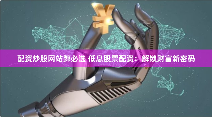配资炒股网站蹿必选 低息股票配资:解锁财富新密码
