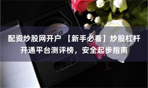配资炒股网开户 【新手必看】炒股杠杆开通平台测评榜，安全起步指南