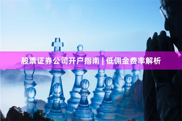 股票证券公司开户指南 | 低佣金费率解析