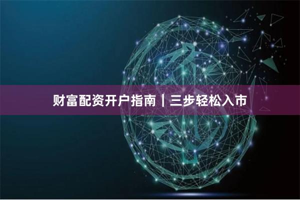 财富配资开户指南｜三步轻松入市