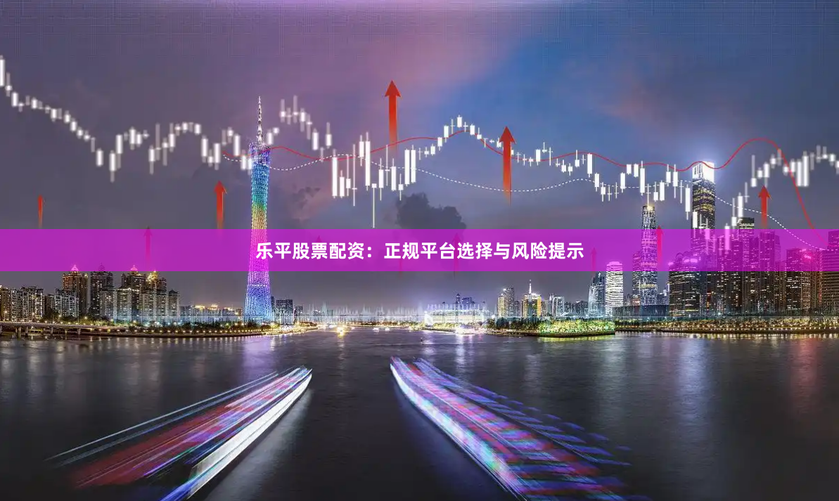 乐平股票配资:正规平台选择与风险提示